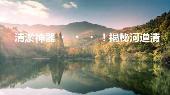 清淤神器！揭秘河道清淤設(shè)備的黑科技，讓你驚嘆不已！